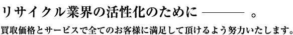 リサイクル業界の活性化のために。買取価格とサービスで全てのお客様に満足して頂けるよう努力いたします。