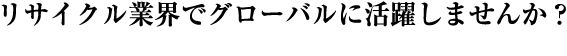 リサイクル業界でグローバルに活躍しませんか？